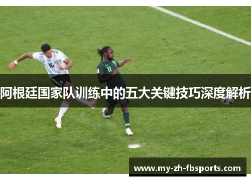 阿根廷国家队训练中的五大关键技巧深度解析