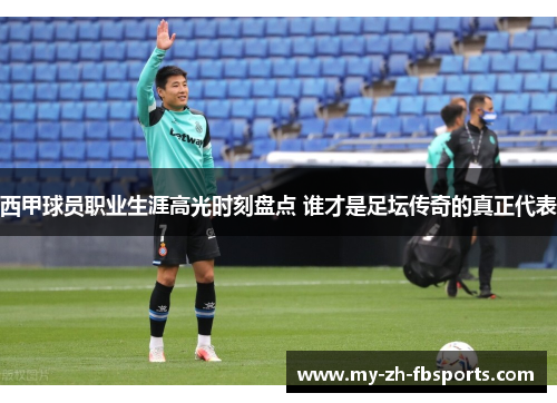 西甲球员职业生涯高光时刻盘点 谁才是足坛传奇的真正代表 西甲球员职业生涯高光时刻盘点 谁才是足坛传奇的真正代表